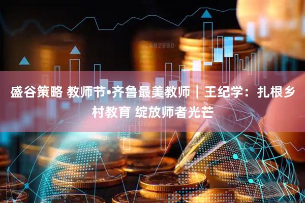 盛谷策略 教师节•齐鲁最美教师｜王纪学：扎根乡村教育 绽放师者光芒