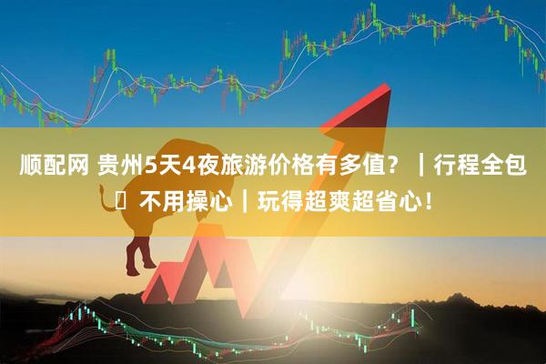 顺配网 贵州5天4夜旅游价格有多值？｜行程全包・不用操心｜玩得超爽超省心！