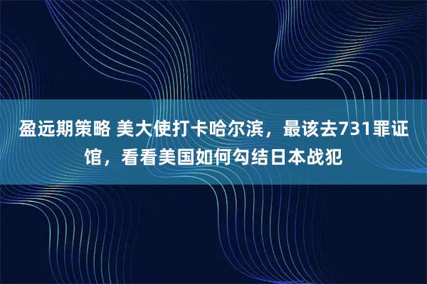 盈远期策略 美大使打卡哈尔滨，最该去731罪证馆，看看美国如何勾结日本战犯