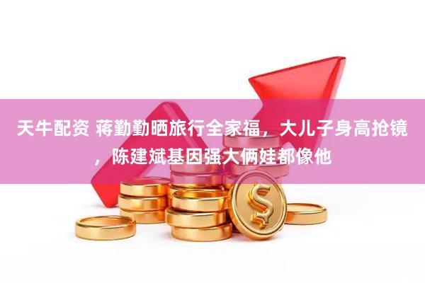 天牛配资 蒋勤勤晒旅行全家福，大儿子身高抢镜，陈建斌基因强大俩娃都像他