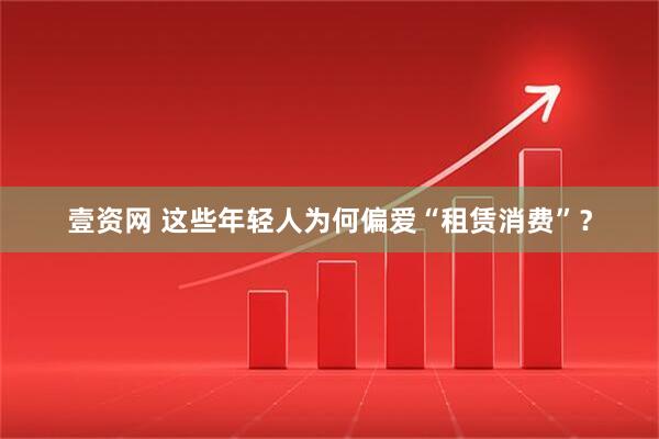 壹资网 这些年轻人为何偏爱“租赁消费”？