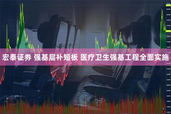 宏泰证券 强基层补短板 医疗卫生强基工程全面实施