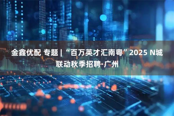金鑫优配 专题 | “百万英才汇南粤”2025 N城联动秋季招聘·广州