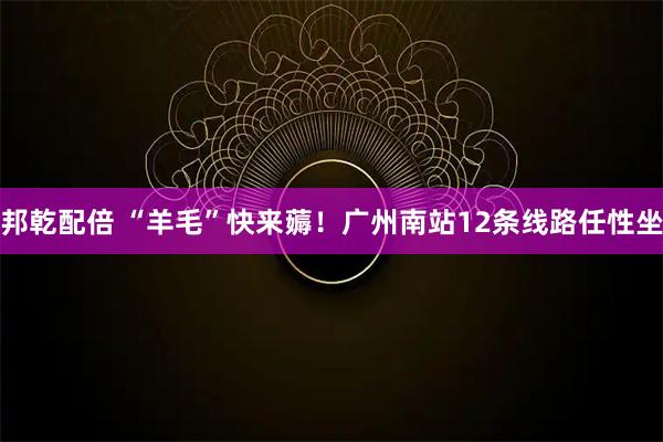 邦乾配倍 “羊毛”快来薅！广州南站12条线路任性坐