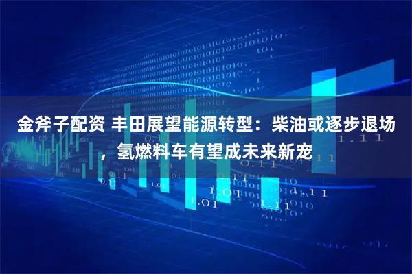 金斧子配资 丰田展望能源转型：柴油或逐步退场，氢燃料车有望成未来新宠