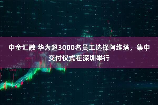中金汇融 华为超3000名员工选择阿维塔，集中交付仪式在深圳举行