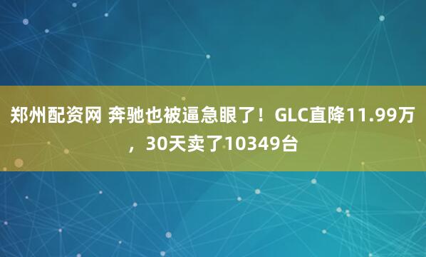 郑州配资网 奔驰也被逼急眼了！GLC直降11.99万，30天卖了10349台