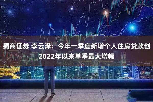 蜀商证券 李云泽：今年一季度新增个人住房贷款创2022年以来单季最大增幅