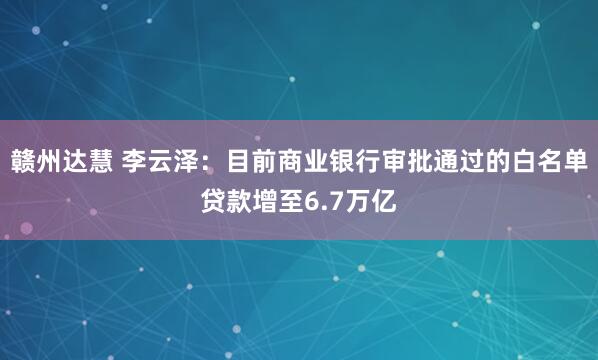 赣州达慧 李云泽：目前商业银行审批通过的白名单贷款增至6.7万亿