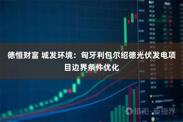 德恒财富 城发环境：匈牙利包尔绍德光伏发电项目边界条件优化