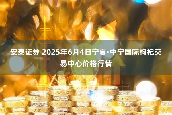 安泰证券 2025年6月4日宁夏·中宁国际枸杞交易中心价格行情