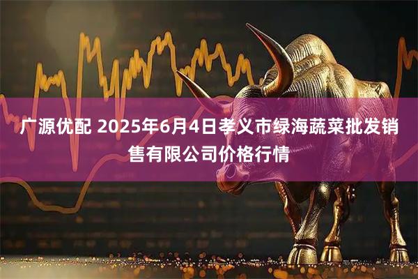 广源优配 2025年6月4日孝义市绿海蔬菜批发销售有限公司价格行情