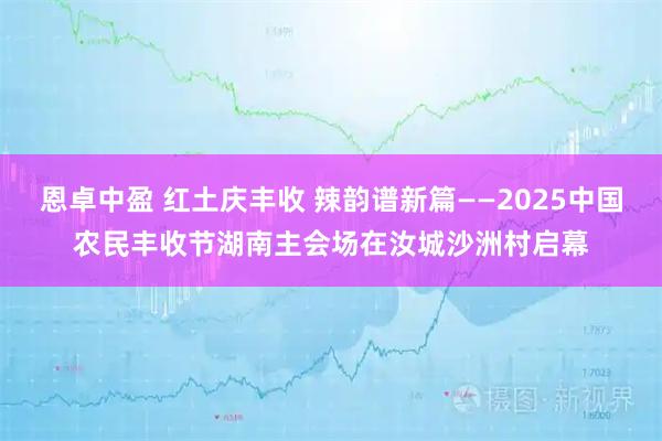 恩卓中盈 红土庆丰收 辣韵谱新篇——2025中国农民丰收节湖南主会场在汝城沙洲村启幕
