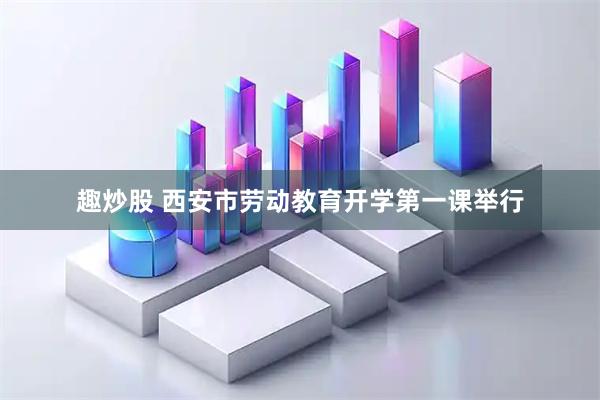 趣炒股 西安市劳动教育开学第一课举行