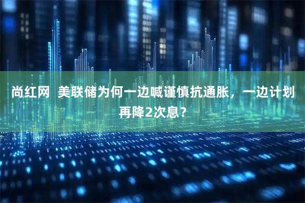 尚红网  美联储为何一边喊谨慎抗通胀，一边计划再降2次息？