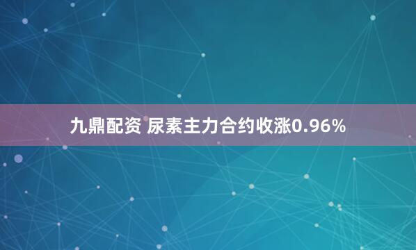 九鼎配资 尿素主力合约收涨0.96%