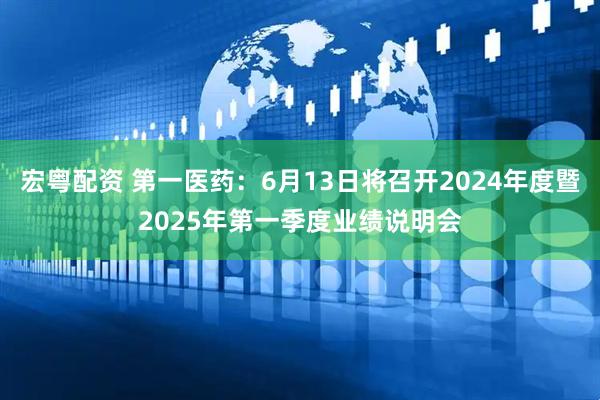 宏粤配资 第一医药：6月13日将召开2024年度暨2025年第一季度业绩说明会
