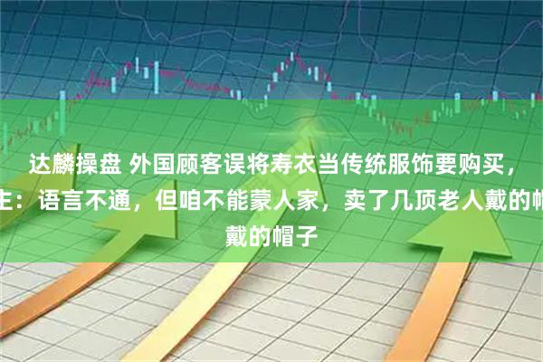 达麟操盘 外国顾客误将寿衣当传统服饰要购买，店主：语言不通，但咱不能蒙人家，卖了几顶老人戴的帽子