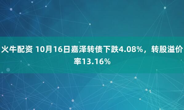 火牛配资 10月16日嘉泽转债下跌4.08%，转股溢价率13.16%