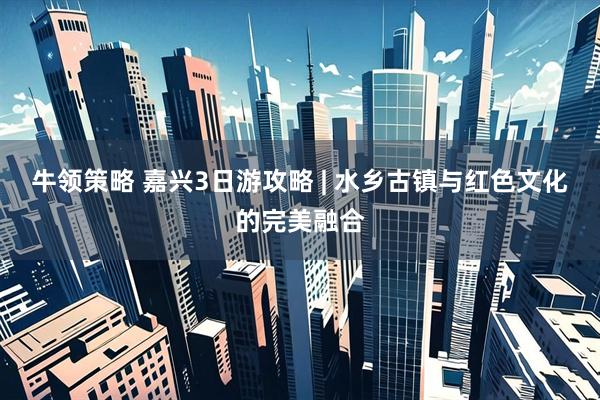 牛领策略 嘉兴3日游攻略 | 水乡古镇与红色文化的完美融合