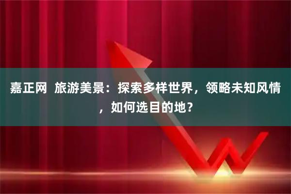 嘉正网  旅游美景：探索多样世界，领略未知风情，如何选目的地？