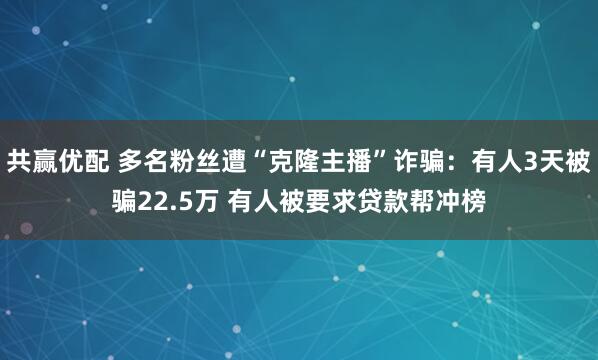 共赢优配 多名粉丝遭“克隆主播”诈骗：有人3天被骗22.5万 有人被要求贷款帮冲榜
