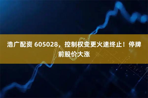 浩广配资 605028，控制权变更火速终止！停牌前股价大涨