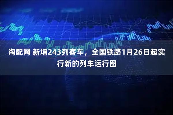 淘配网 新增243列客车，全国铁路1月26日起实行新的列车运行图