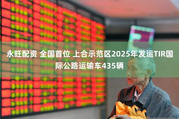 永旺配资 全国首位 上合示范区2025年发运TIR国际公路运输车435辆