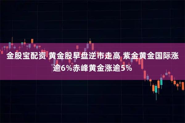金股宝配资 黄金股早盘逆市走高 紫金黄金国际涨逾6%赤峰黄金涨逾5%