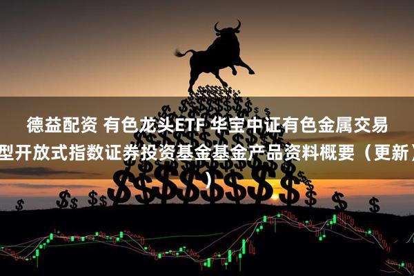 德益配资 有色龙头ETF 华宝中证有色金属交易型开放式指数证券投资基金基金产品资料概要（更新）