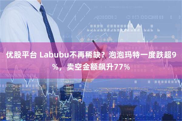 优股平台 Labubu不再稀缺？泡泡玛特一度跌超9%，卖空金额飙升77%