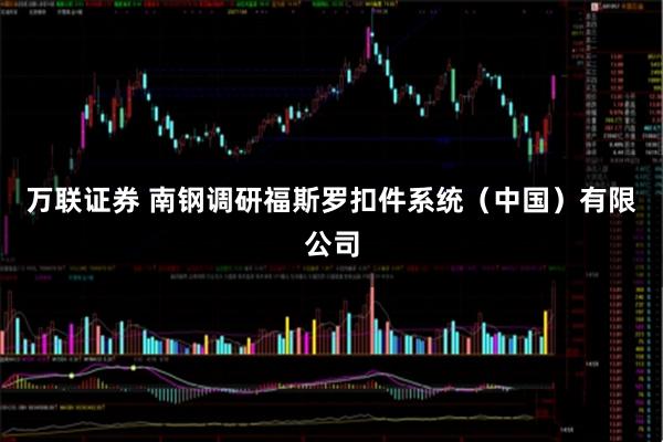 万联证券 南钢调研福斯罗扣件系统（中国）有限公司