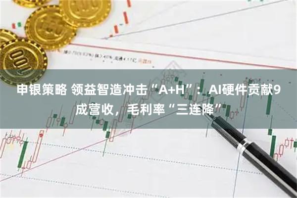 申银策略 领益智造冲击“A+H”：AI硬件贡献9成营收，毛利率“三连降”