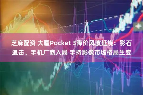 芝麻配资 大疆Pocket 3降价风波延烧：影石追击、手机厂商入局 手持影像市场格局生变