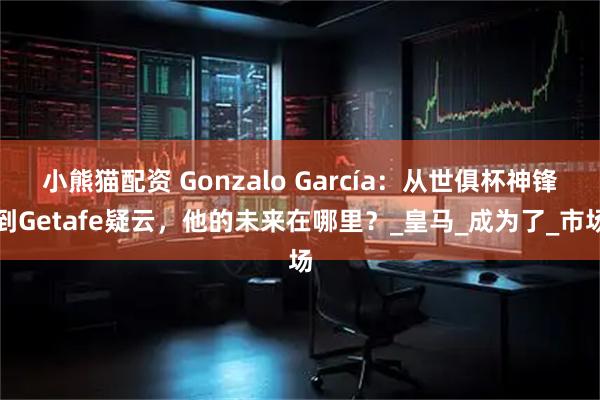 小熊猫配资 Gonzalo García：从世俱杯神锋到Getafe疑云，他的未来在哪里？_皇马_成为了_市场