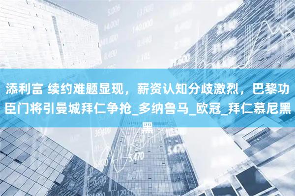 添利富 续约难题显现，薪资认知分歧激烈，巴黎功臣门将引曼城拜仁争抢_多纳鲁马_欧冠_拜仁慕尼黑