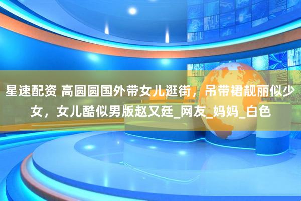 星速配资 高圆圆国外带女儿逛街，吊带裙靓丽似少女，女儿酷似男版赵又廷_网友_妈妈_白色
